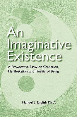An Imaginative Existence: A Provocative Essay on Causation, Manifestation, and Finality of Being by English Ph. D., Manuel L.