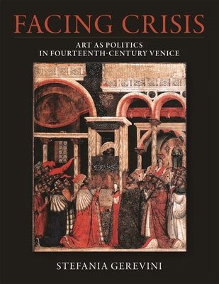 Facing Crisis: Art as Politics in Fourteenth-Century Venice by Gerevini, Stefania