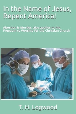 In the Name of Jesus, Repent America!: Abortion is Murder, also applies to the Freedom to Worship for the Christian Church by Logwood, T. H.