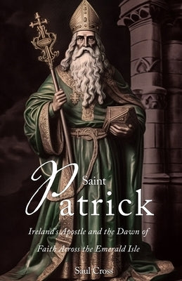 Saint Patrick: Ireland's Apostle and the Dawn of Faith Across the Emerald Isle by Cross, Saul