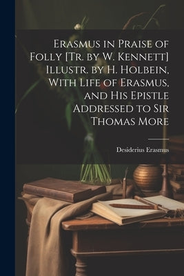 Erasmus in Praise of Folly [Tr. by W. Kennett] Illustr. by H. Holbein, With Life of Erasmus, and His Epistle Addressed to Sir Thomas More by Erasmus, Desiderius