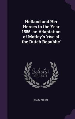 Holland and Her Heroes to the Year 1585, an Adaptation of Motley's 'rise of the Dutch Republic' by Albert, Mary