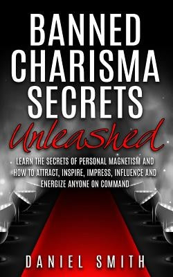 Banned Charisma Secrets Unleashed: Learn The Secrets Of Personal Magnetism And How To Attract, Inspire, Impress, Influence And Energize Anyone On Comm by Smith, Daniel