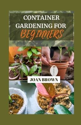 Container Gardening for Beginners: Small Spaces, Big Blooms: A Comprehensive Beginner's Guide To Growing Your Own Foods in Pots, Grow Bags and Contain by Brown, Joan