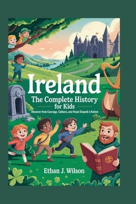 IRELAND The Complete History for Kids: Discover how courage, culture, and hope shaped a nation by J. Wilson, Ethan