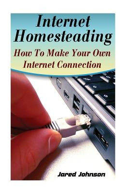 Internet Homesteading: How To Make Your Own Internet Connection by Johnson, Jared