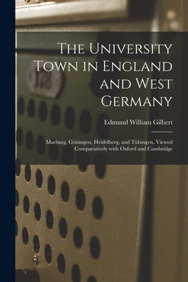 The University Town in England and West Germany; Marburg, Göttingen, Heidelberg, and Tübingen, Viewed Comparatively With Oxford and Cambri by Gilbert, Edmund William 1900-