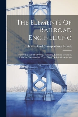 The Elements Of Railroad Engineering: Surveying. Land Surveying. Mapping. Railroad Location. Railroad Construction. Track Work. Railroad Structures by Schools, International Correspondence