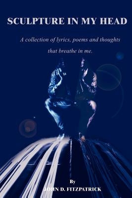 Sculpture in My Head: A Collection of Lyrics, Poems and Thoughts That Breathe in Me. by Fitzpatrick, John D.