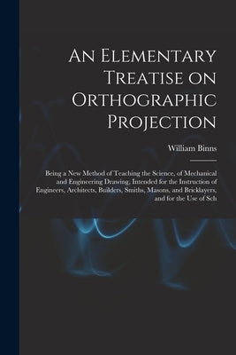 An Elementary Treatise on Orthographic Projection: Being a new Method of Teaching the Science, of Mechanical and Engineering Drawing, Intended for the by Binns, William