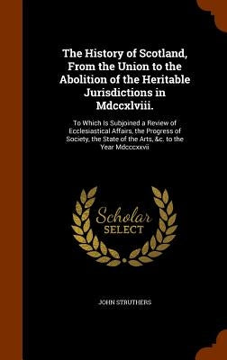 The History of Scotland, From the Union to the Abolition of the Heritable Jurisdictions in Mdccxlviii.: To Which Is Subjoined a Review of Ecclesiastic by Struthers, John