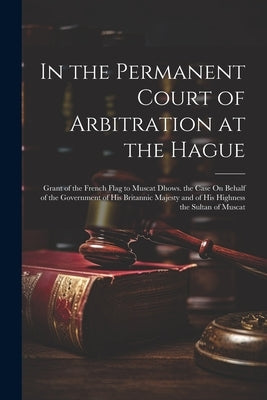 In the Permanent Court of Arbitration at the Hague: Grant of the French Flag to Muscat Dhows. the Case On Behalf of the Government of His Britannic Ma by Anonymous