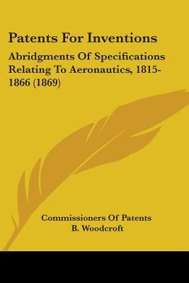 Patents For Inventions: Abridgments Of Specifications Relating To Aeronautics, 1815-1866 (1869) by Commissioners of Patents