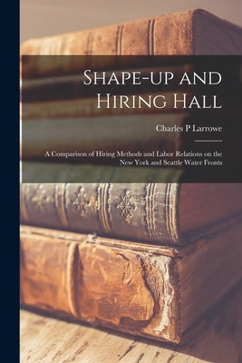 Shape-up and Hiring Hall; a Comparison of Hiring Methods and Labor Relations on the New York and Seattle Water Fronts by Larrowe, Charles P.