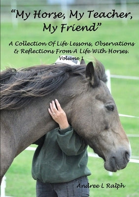 "MY HORSE, MY TEACHER, MY FRIEND" A Collection Of Life Lessons, Observations & Reflections From A Life With Horses. Volume 1 by Ralph, Andree L.