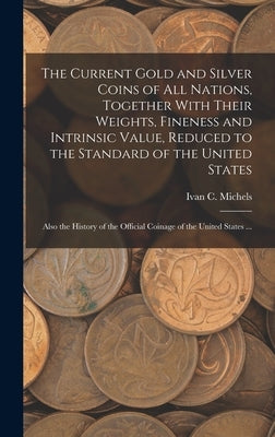 The Current Gold and Silver Coins of all Nations, Together With Their Weights, Fineness and Intrinsic Value, Reduced to the Standard of the United Sta by Michels, Ivan C.