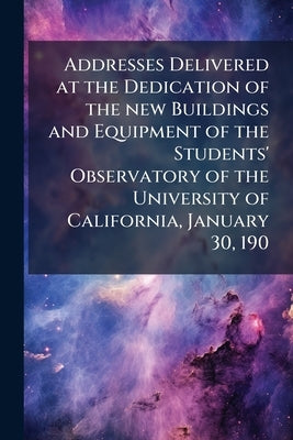 Addresses Delivered at the Dedication of the new Buildings and Equipment of the Students' Observatory of the University of California, January 30, 190 by Anonymous