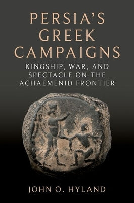 Persia's Greek Campaigns: Kingship, War, and Spectacle on the Achaemenid Frontier by Hyland, John O.