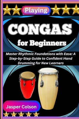 Playing Congas for Beginners: Master Rhythmic Foundations with Ease: A Step-by-Step Guide to Confident Hand Drumming for New Learners by Colson, Jasper