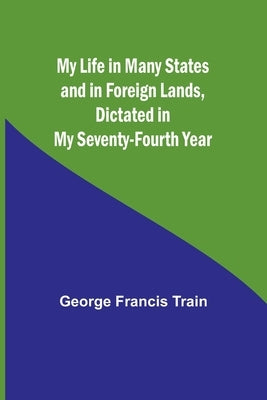 My Life in Many States and in Foreign Lands, Dictated in My Seventy-Fourth Year by Francis Train, George