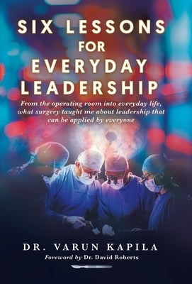 Six Lessons for Everyday Leadership: From the Operating Room Into Everyday Life, What Surgery Taught Me About Leadership That Can Be Applied by Everyo by Kapila, Varun