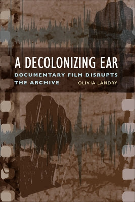 A Decolonizing Ear: Documentary Film Disrupts the Archive by Landry, Olivia