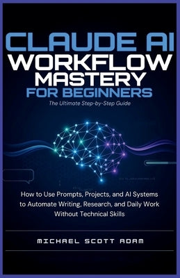 Claude AI Workflow Mastery for Beginners: The Ultimate Step-by-Step Guide: How to Use Prompts, Projects, and AI Systems to Automate Writing, Research, by Scott Adam, Michael
