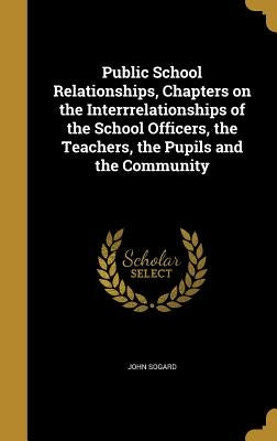 Public School Relationships, Chapters on the Interrrelationships of the School Officers, the Teachers, the Pupils and the Community by Sogard, John