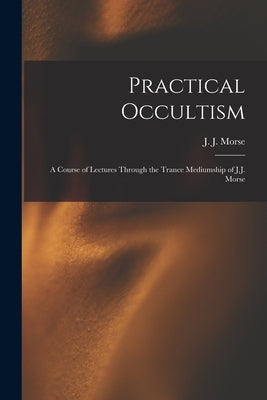 Practical Occultism: A Course of Lectures Through the Trance Mediumship of J.J. Morse by Morse, J. J. (James Johnson) B. 1849