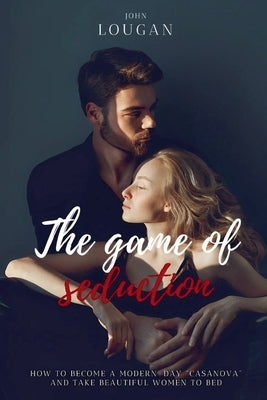 The Game of Seduction: how to become a modern-day "Casanova" and take beautiful women to bed. by Lougan, John