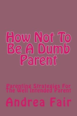 How Not To Be A Dumb Parent: Parenting Strategies For The Well Intended Parent by Fair, Andrea
