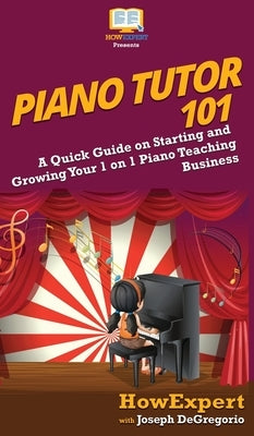 Piano Tutor 101: A Quick Guide on Starting and Growing Your 1 on 1 Piano Teaching Business by Howexpert