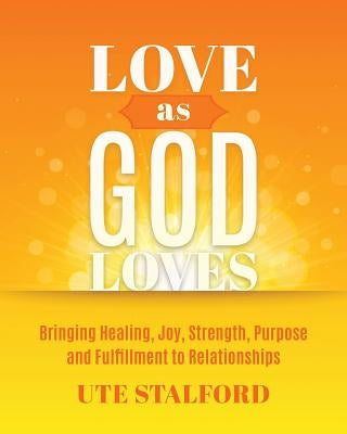 Love As God Loves: Bringing Healing, Joy, Strength, Purpose and Fulfillment to Relationships by Stalford, Ute