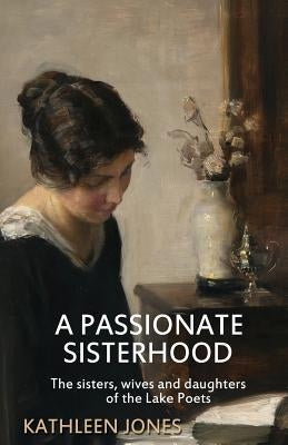 A Passionate Sisterhood: The sisters, wives and daughters of the Lake Poets by Jones, Kathleen