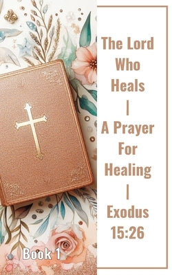 The Lord Who Heals A Prayer For Healing Exodus 15: 26 Book 1: Unveiling The Power Of Faith In The Lord Who Heals by Yoktan, Yefet