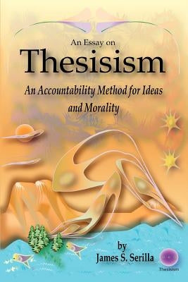 An Essay on Thesisism: An Accountability Method for Ideas and Morality by Serilla, James S.