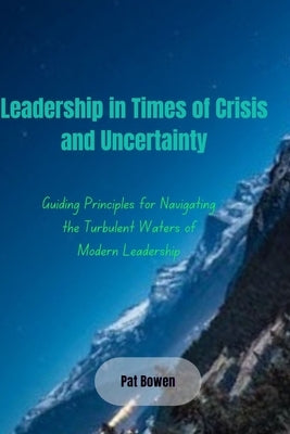 Leadership in Times of Crisis and Uncertainty: Guiding Principles for Navigating the Turbulent Waters of Modern Leadership by Bowen, Pat