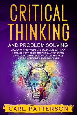 Critical Thinking And Problem Solving: Advanced Strategies and Reasoning Skills to Increase Your Decision Making. A Systematic Approach to Master Logi by Patterson, Carl