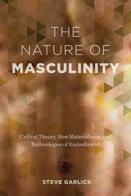 The Nature of Masculinity: Critical Theory, New Materialisms, and Technologies of Embodiment by Garlick, Steve