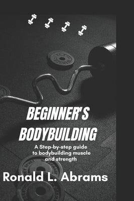 Beginner's Bodybuilding: A Step-By-Step Guide to Bodybuilding Muscle and Strength by L. Abrams, Ronald
