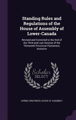 Standing Rules and Regulations of the House of Assembly of Lower-Canada: Revised and Corrected to the End of the Third and Last Session of the Thirtee by Québec (Province) House of Assembly