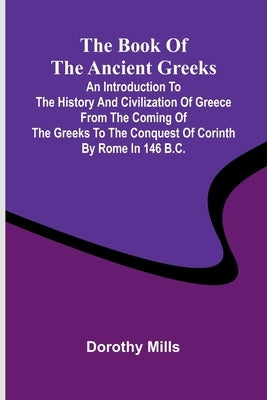 The Book Of The Ancient Greeks; An Introduction To The History And Civilization Of Greece From The Coming Of The Greeks To The Conquest Of Corinth By by Mills, Dorothy