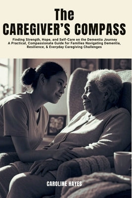 The Caregiver's Compass: Finding Strength, Hope, and Self-Care on the Dementia Journey-A Practical, Compassionate Guide for Families Navigating Dement by Hayes, Caroline