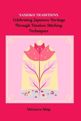 Sashiko Traditions: Celebrating Japanese Heritage Through Timeless Stitching Techniques by Shig, Mitsuru