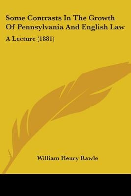 Some Contrasts In The Growth Of Pennsylvania And English Law: A Lecture (1881) by Rawle, William Henry
