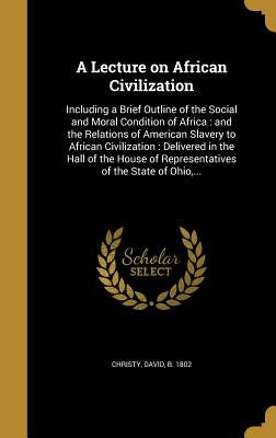 A Lecture on African Civilization: Including a Brief Outline of the Social and Moral Condition of Africa: and the Relations of American Slavery to Afr by Christy, David B. 1802