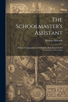 The Schoolmaster's Assistant: Being a Compendium of Arithmetic, Both Practical and Theoretical, in Five Parts by Dilworth, Thomas