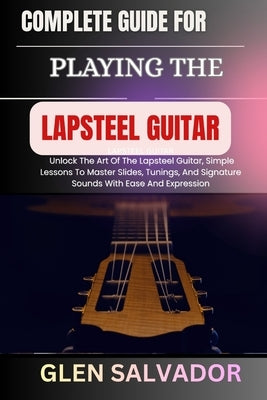 Complete Guide for Playing the Lapsteel Guitar: Unlock The Art Of The Lapsteel Guitar, Simple Lessons To Master Slides, Tunings, And Signature Sounds by Salvador, Glen