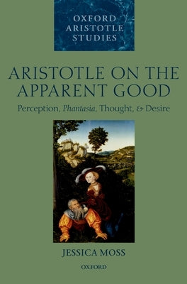 Aristotle on the Apparent Good: Perception, Phantasia, Thought, and Desire by Moss, Jessica