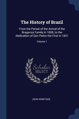 The History of Brazil: From the Period of the Arrival of the Braganza Family in 1808, to the Abdication of Don Pedro the First in 1831; Volume 1 by Armitage, John
